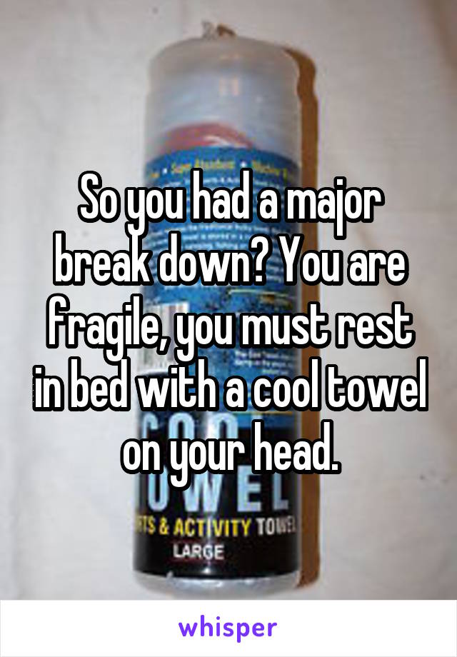 So you had a major break down? You are fragile, you must rest in bed with a cool towel on your head.