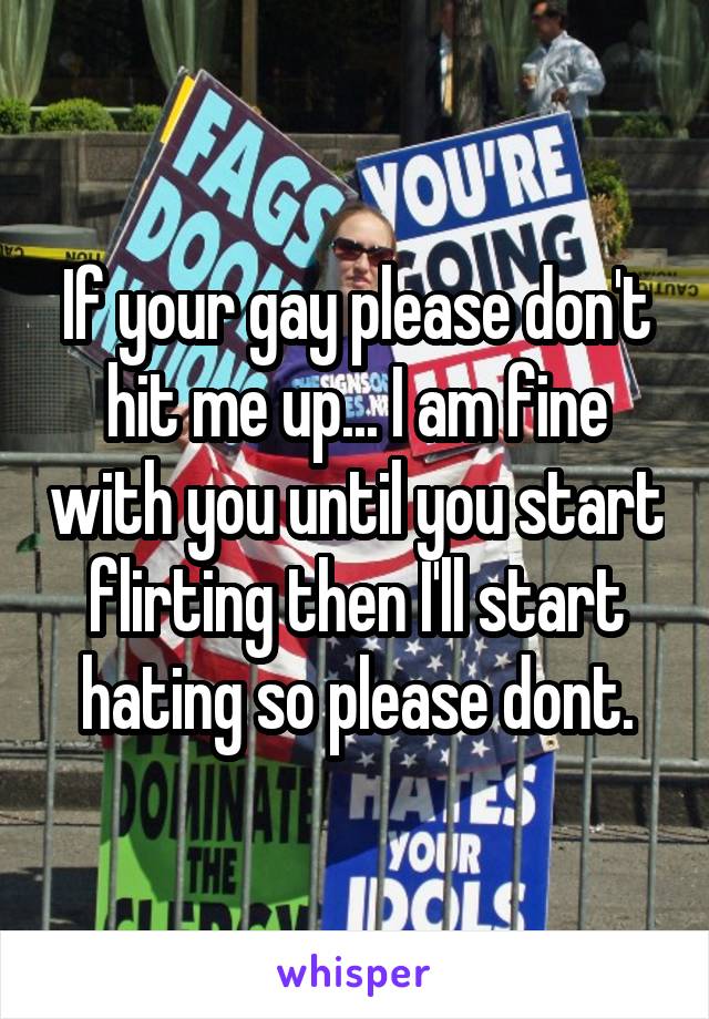 If your gay please don't hit me up... I am fine with you until you start flirting then I'll start hating so please dont.