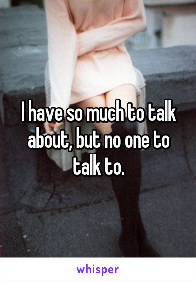 I have so much to talk about, but no one to talk to.