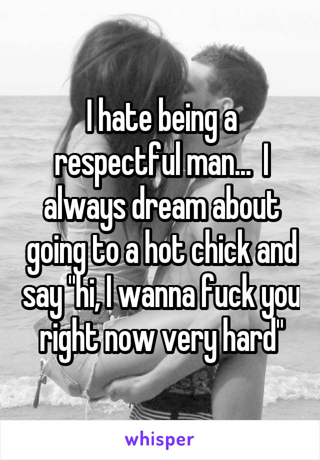 I hate being a respectful man...  I always dream about going to a hot chick and say "hi, I wanna fuck you right now very hard"