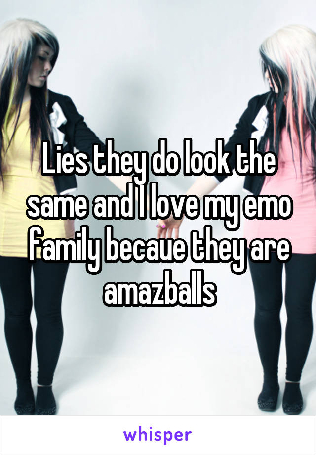 Lies they do look the same and I love my emo family becaue they are amazballs