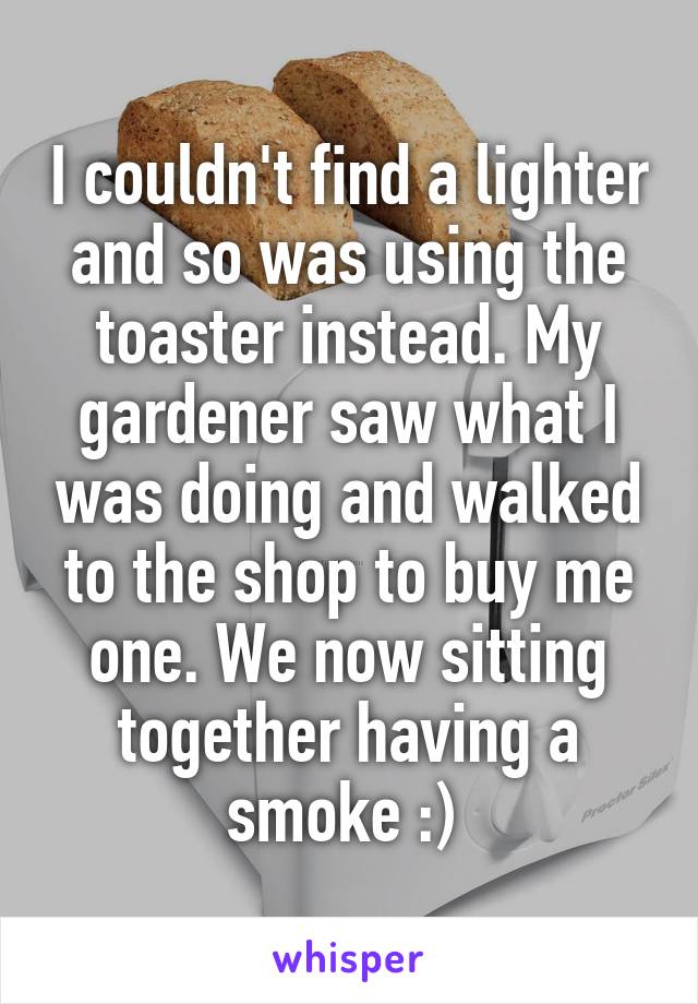 I couldn't find a lighter and so was using the toaster instead. My gardener saw what I was doing and walked to the shop to buy me one. We now sitting together having a smoke :) 