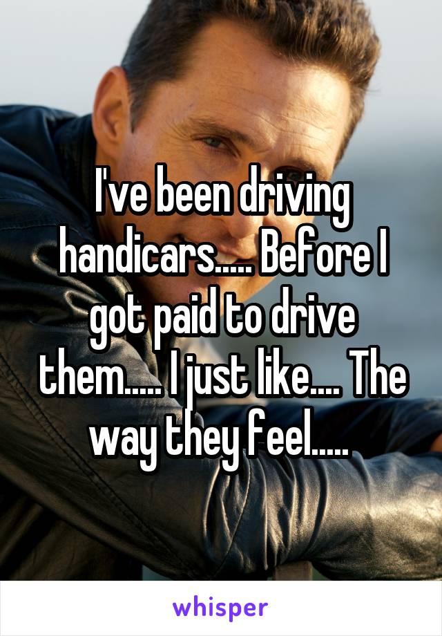 I've been driving handicars..... Before I got paid to drive them..... I just like.... The way they feel..... 