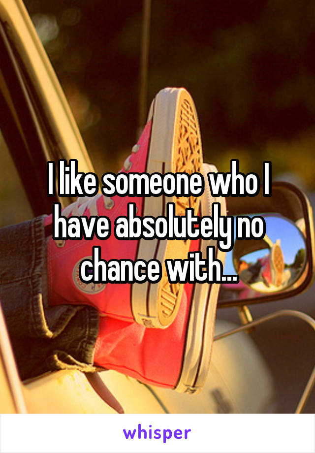 I like someone who I have absolutely no chance with...