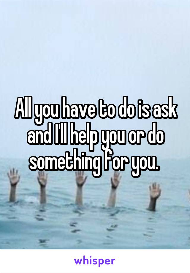 All you have to do is ask and I'll help you or do something for you. 