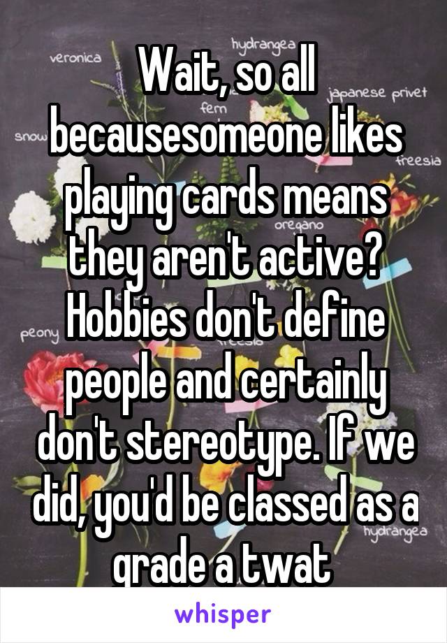 Wait, so all becausesomeone likes playing cards means they aren't active? Hobbies don't define people and certainly don't stereotype. If we did, you'd be classed as a grade a twat 