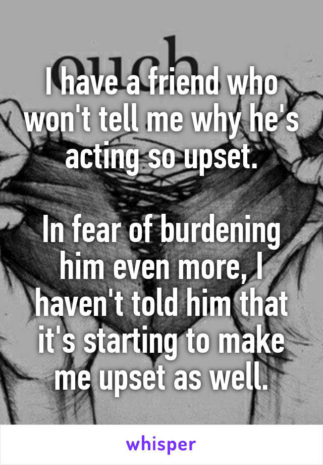 I have a friend who won't tell me why he's acting so upset.

In fear of burdening him even more, I haven't told him that it's starting to make me upset as well.