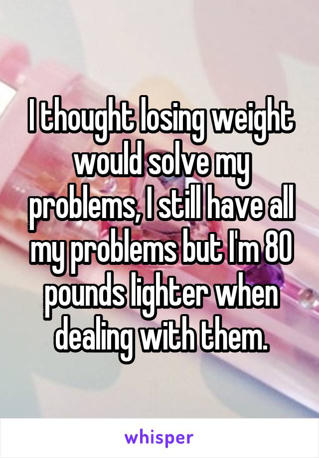 I thought losing weight would solve my problems, I still have all my problems but I'm 80 pounds lighter when dealing with them.