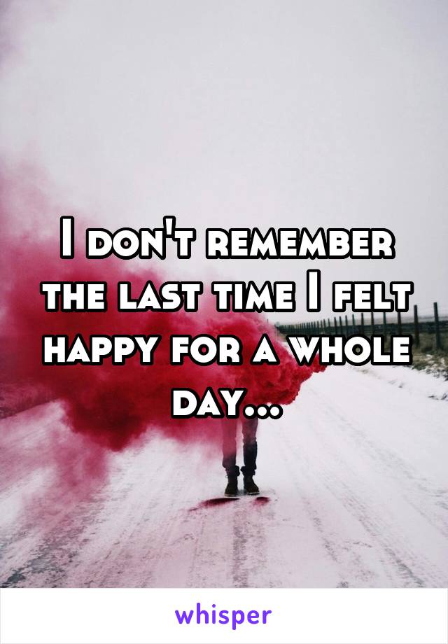 I don't remember the last time I felt happy for a whole day...