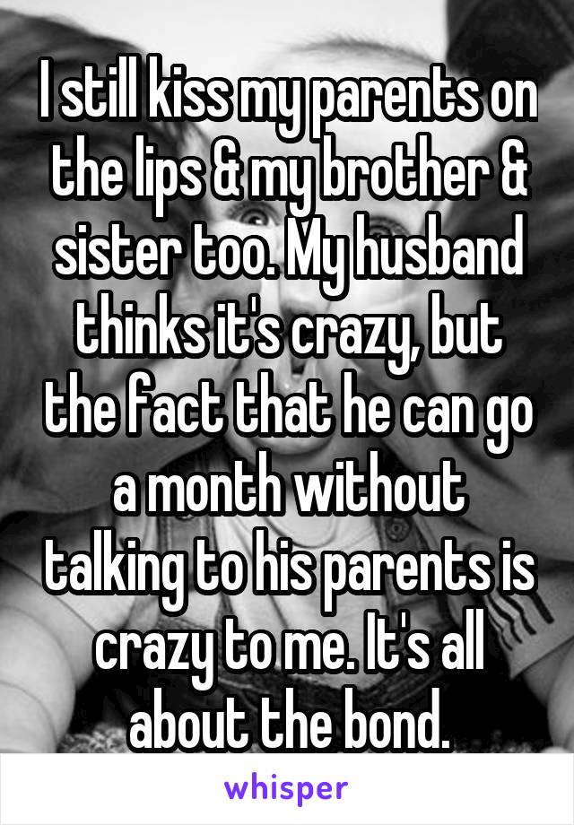 I still kiss my parents on the lips & my brother & sister too. My husband thinks it's crazy, but the fact that he can go a month without talking to his parents is crazy to me. It's all about the bond.