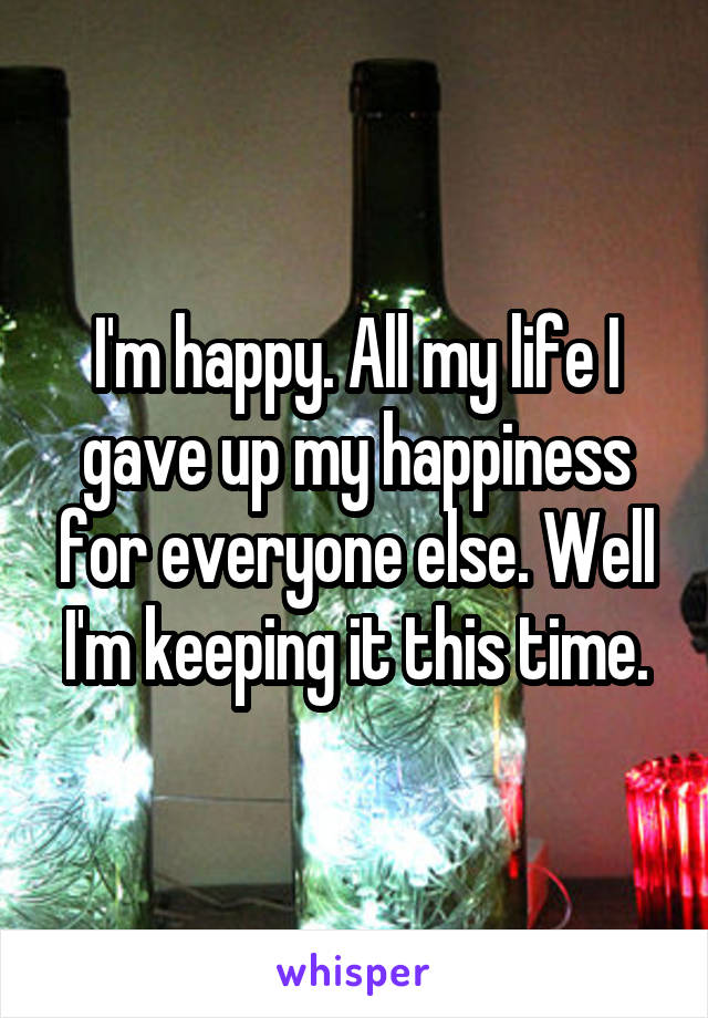 I'm happy. All my life I gave up my happiness for everyone else. Well I'm keeping it this time.