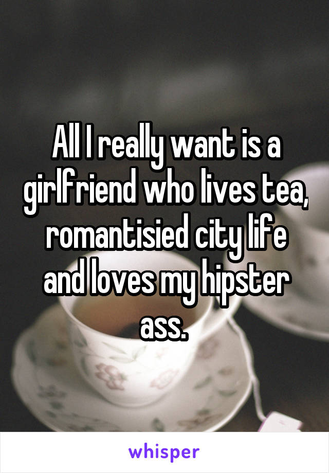 All I really want is a girlfriend who lives tea, romantisied city life and loves my hipster ass. 