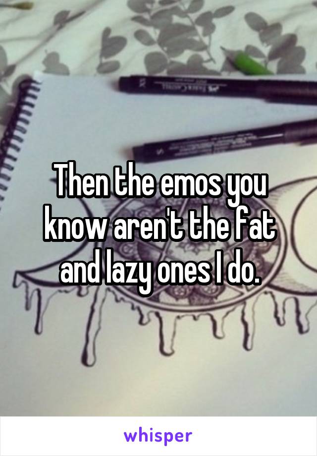 Then the emos you know aren't the fat and lazy ones I do.