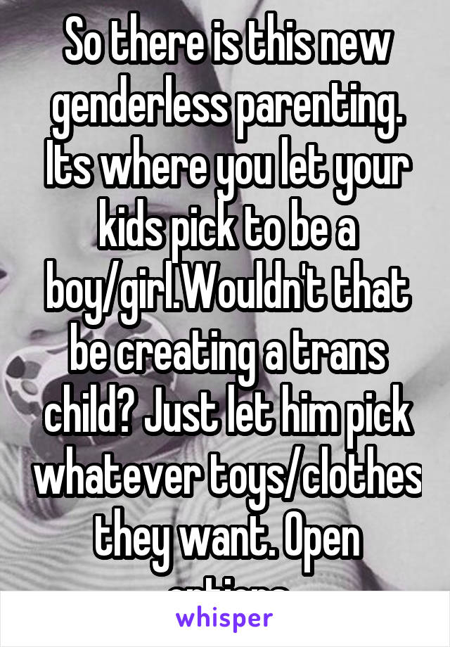 So there is this new genderless parenting. Its where you let your kids pick to be a boy/girl.Wouldn't that be creating a trans child? Just let him pick whatever toys/clothes they want. Open options