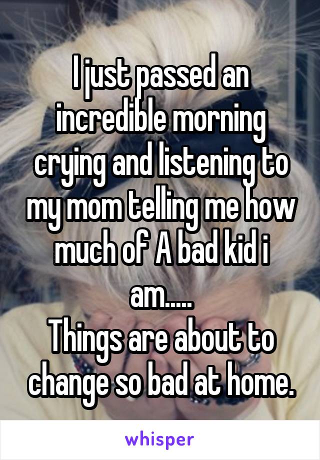 I just passed an incredible morning crying and listening to my mom telling me how much of A bad kid i am.....
Things are about to change so bad at home.