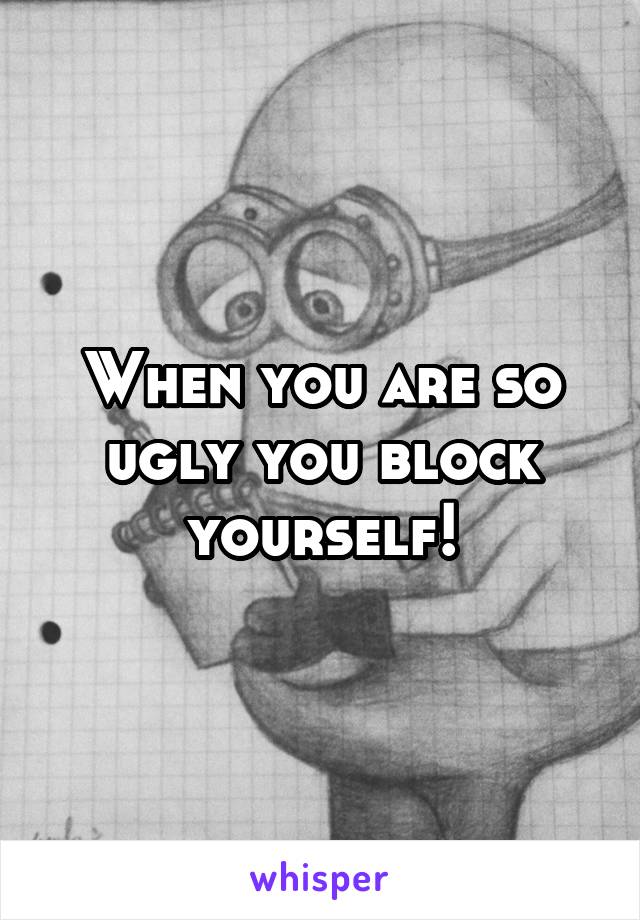 When you are so ugly you block yourself!