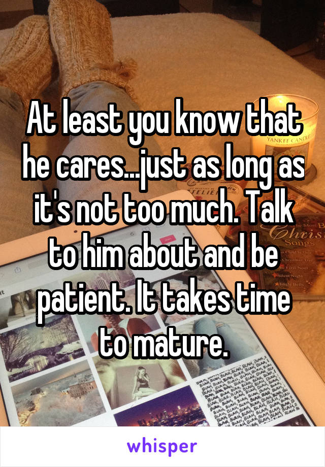 At least you know that he cares...just as long as it's not too much. Talk to him about and be patient. It takes time to mature.