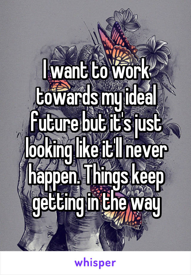 I want to work towards my ideal future but it's just looking like it'll never happen. Things keep getting in the way