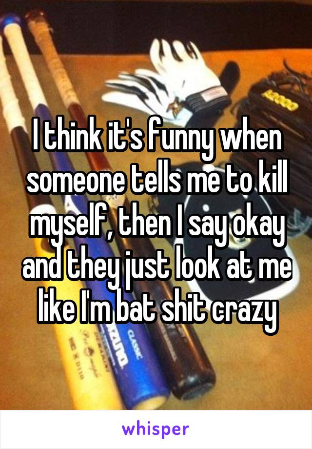 I think it's funny when someone tells me to kill myself, then I say okay and they just look at me like I'm bat shit crazy