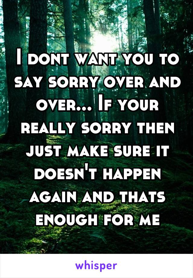 I dont want you to say sorry over and over... If your really sorry then just make sure it doesn't happen again and thats enough for me