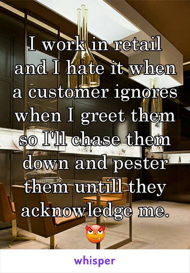 I work in retail and I hate it when a customer ignores when I greet them so I'll chase them down and pester them untill they acknowledge me. 😈