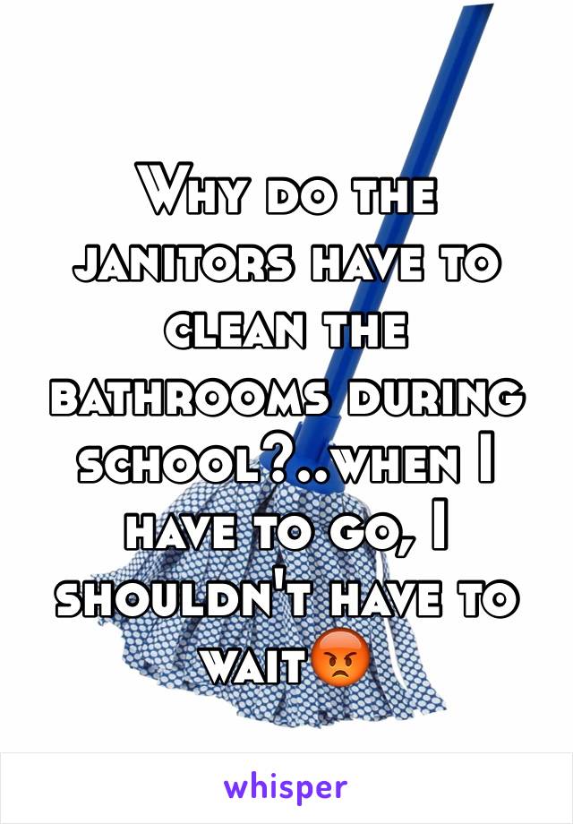 Why do the janitors have to clean the bathrooms during school?..when I have to go, I shouldn't have to wait😡