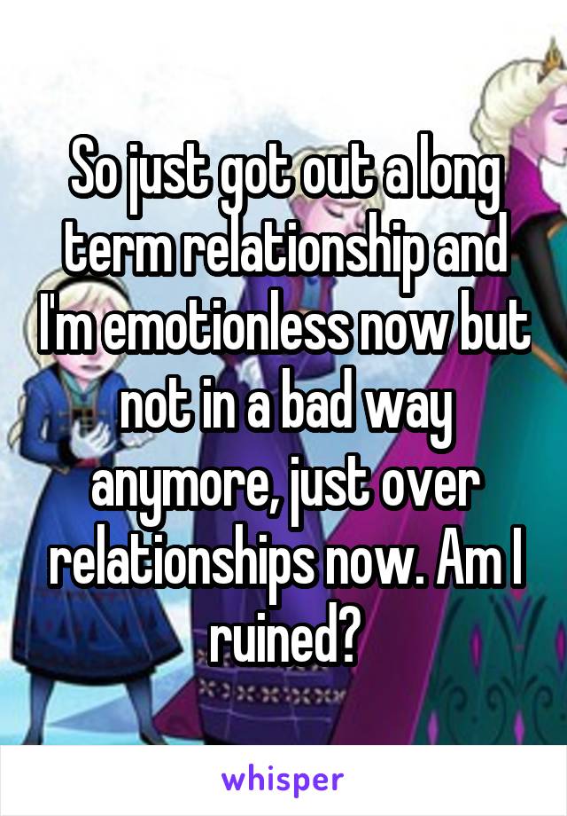 So just got out a long term relationship and I'm emotionless now but not in a bad way anymore, just over relationships now. Am I ruined?