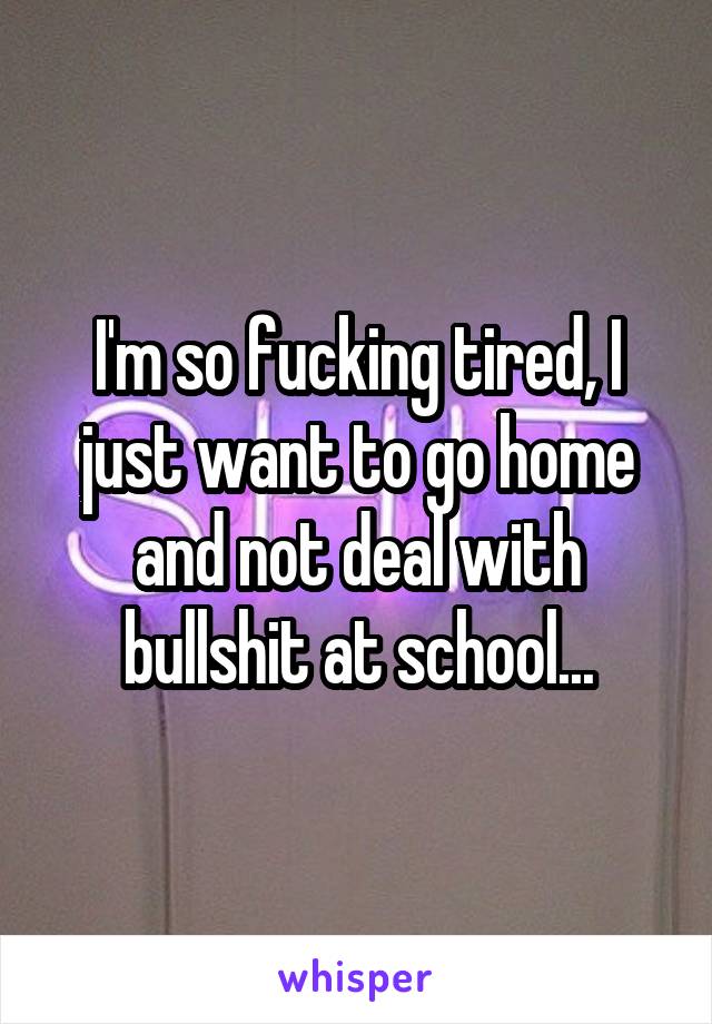 I'm so fucking tired, I just want to go home and not deal with bullshit at school...