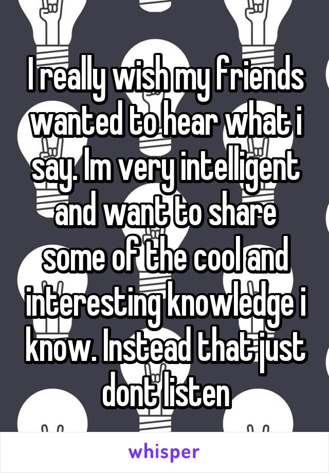 I really wish my friends wanted to hear what i say. Im very intelligent and want to share some of the cool and interesting knowledge i know. Instead that just dont listen