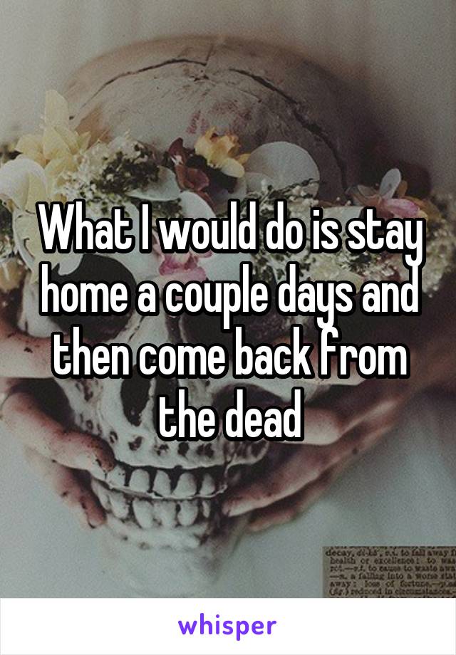 What I would do is stay home a couple days and then come back from the dead