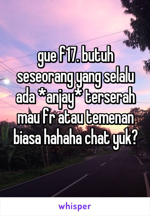 gue f17. butuh seseorang yang selalu ada *anjay* terserah mau fr atau temenan biasa hahaha chat yuk?
