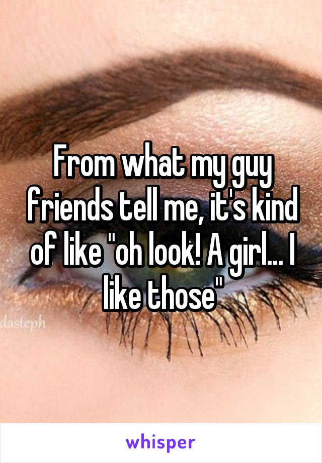 From what my guy friends tell me, it's kind of like "oh look! A girl... I like those"