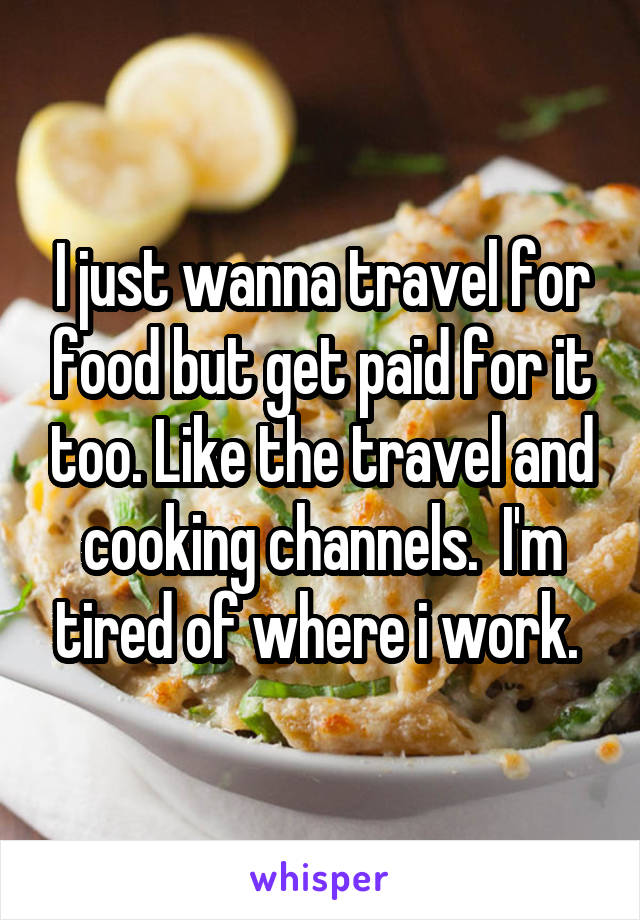 I just wanna travel for food but get paid for it too. Like the travel and cooking channels.  I'm tired of where i work. 