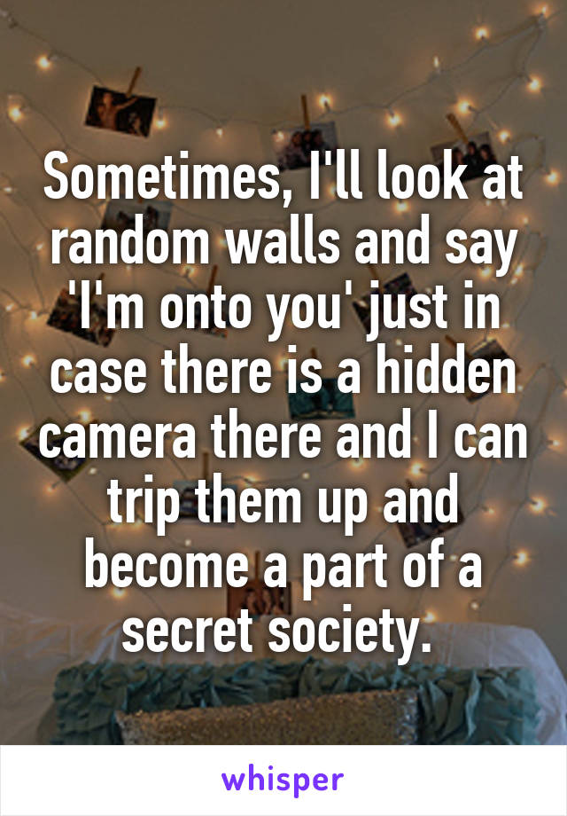 Sometimes, I'll look at random walls and say 'I'm onto you' just in case there is a hidden camera there and I can trip them up and become a part of a secret society. 