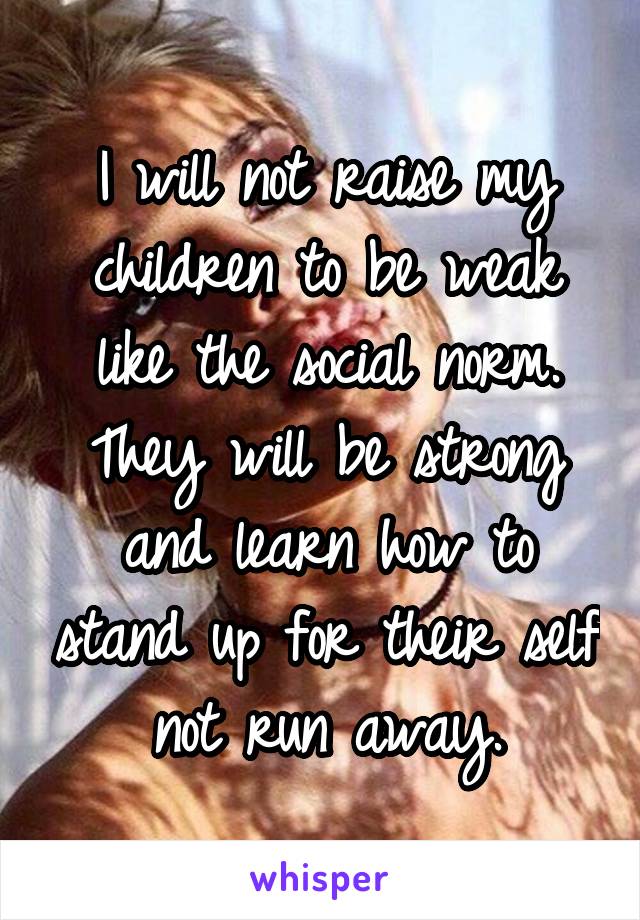 I will not raise my children to be weak like the social norm. They will be strong and learn how to stand up for their self not run away.