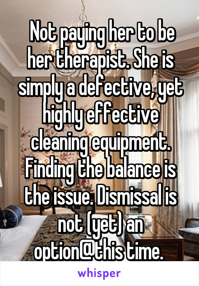  Not paying her to be her therapist. She is simply a defective, yet highly effective cleaning equipment. Finding the balance is the issue. Dismissal is not (yet) an option@this time. 