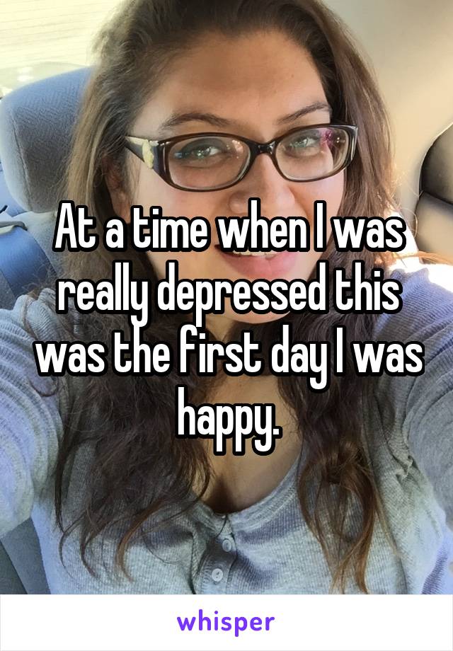 At a time when I was really depressed this was the first day I was happy.