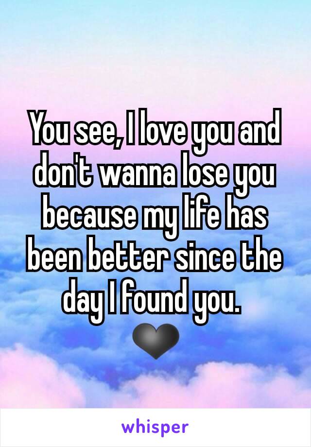 You see, I love you and don't wanna lose you because my life has been better since the day I found you. 
❤