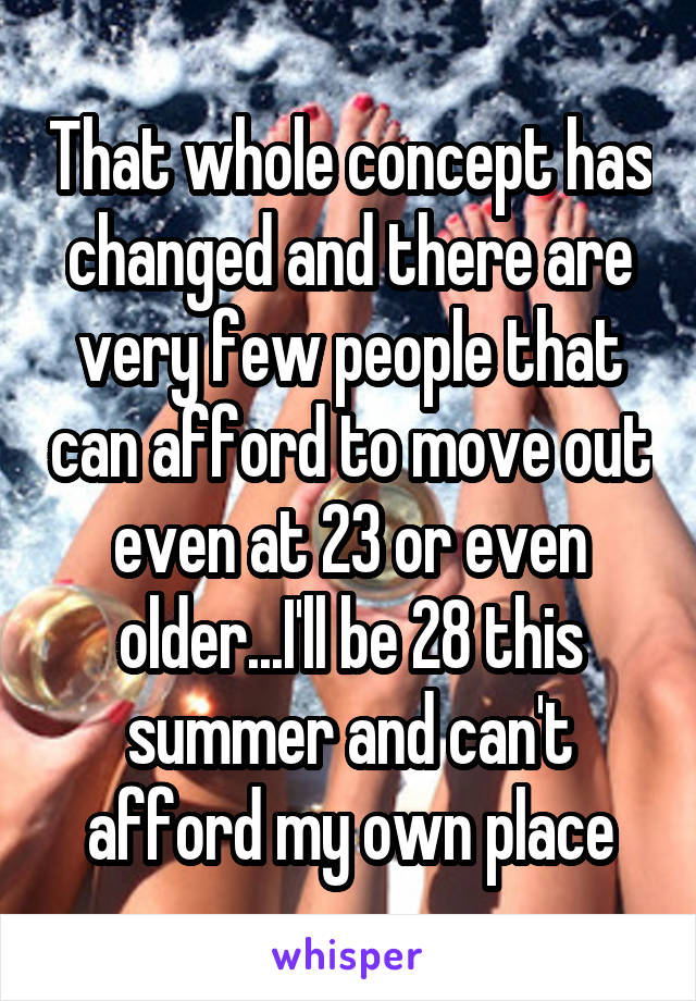 That whole concept has changed and there are very few people that can afford to move out even at 23 or even older...I'll be 28 this summer and can't afford my own place