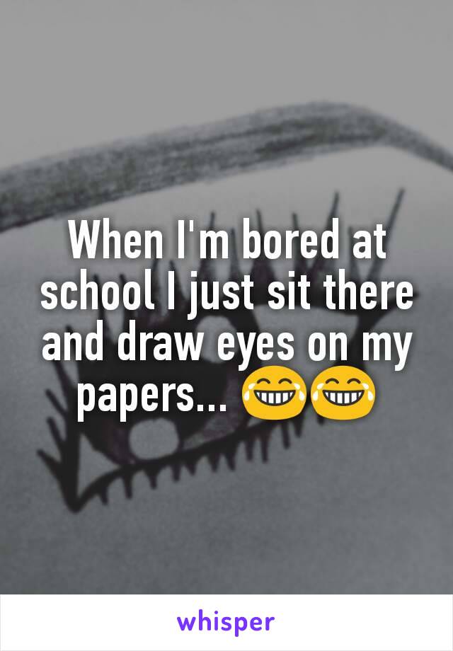 When I'm bored at school I just sit there and draw eyes on my papers... 😂😂