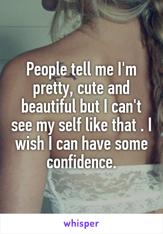 People tell me I'm pretty, cute and beautiful but I can't see my self like that . I wish I can have some confidence.