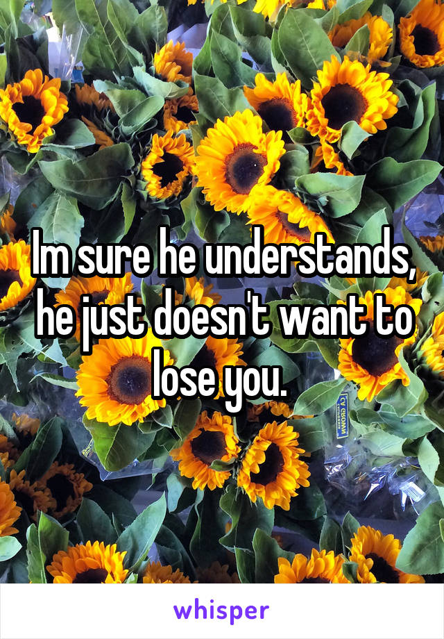 Im sure he understands, he just doesn't want to lose you. 