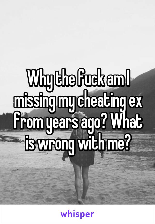 Why the fuck am I missing my cheating ex from years ago? What is wrong with me?