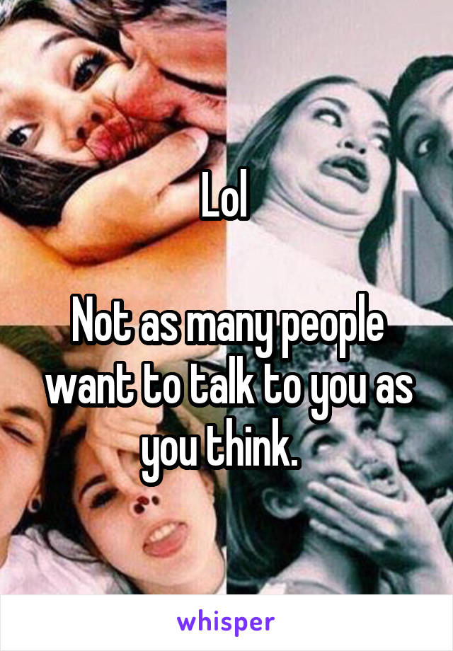 Lol 

Not as many people want to talk to you as you think.  