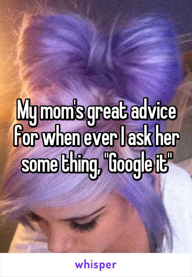 My mom's great advice for when ever I ask her some thing, "Google it"