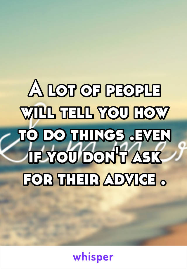 A lot of people will tell you how to do things .even if you don't ask for their advice .