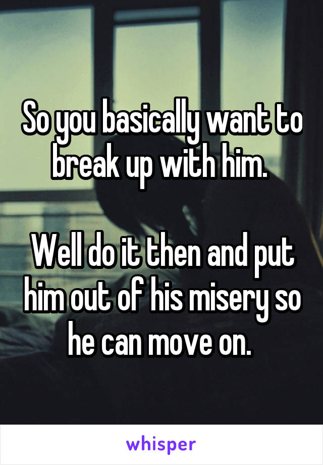 So you basically want to break up with him. 

Well do it then and put him out of his misery so he can move on. 