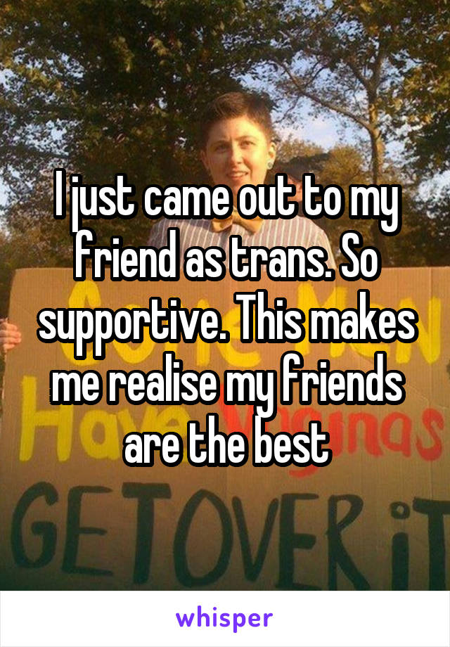 I just came out to my friend as trans. So supportive. This makes me realise my friends are the best