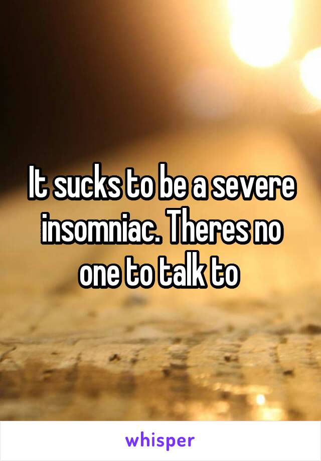 It sucks to be a severe insomniac. Theres no one to talk to 