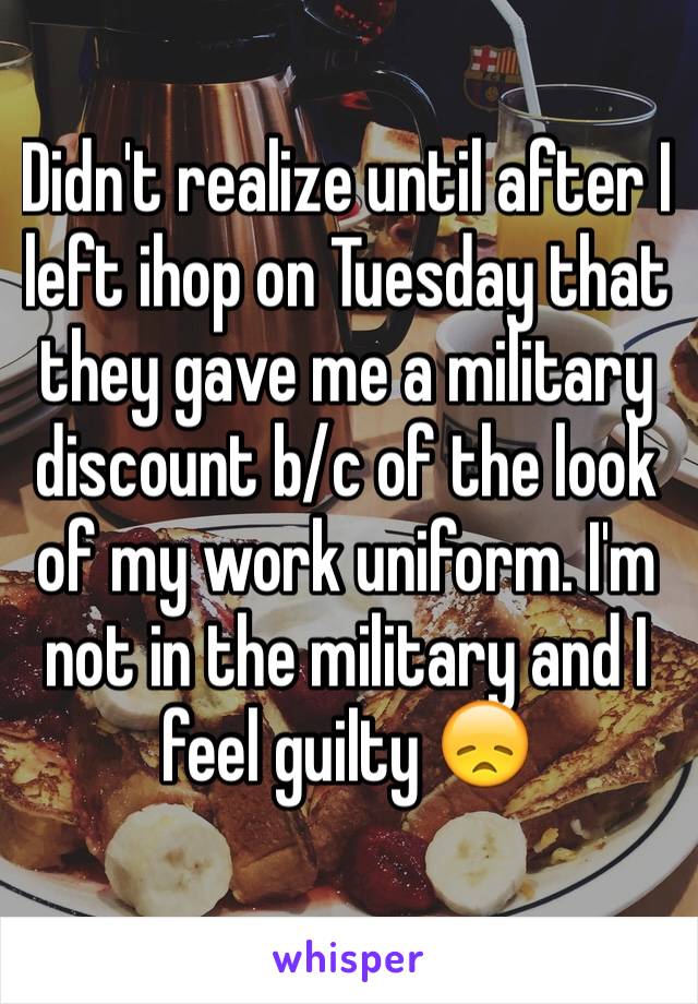 Didn't realize until after I left ihop on Tuesday that they gave me a military discount b/c of the look of my work uniform. I'm not in the military and I feel guilty 😞